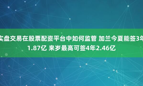 实盘交易在股票配资平台中如何监管 加兰今夏能签3年1.87亿 来岁最高可签4年2.46亿