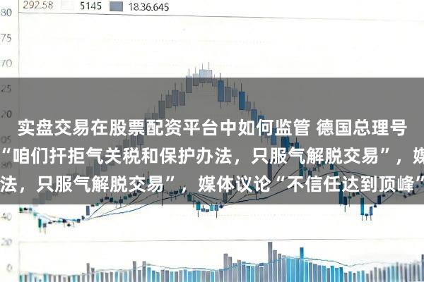实盘交易在股票配资平台中如何监管 德国总理号令绝对考订泰西定约，“咱们扞拒气关税和保护办法，只服气解脱交易”，媒体议论“不信任达到顶峰”