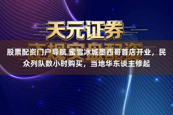 股票配资门户导航 蜜雪冰城墨西哥首店开业，民众列队数小时购买，当地华东谈主修起