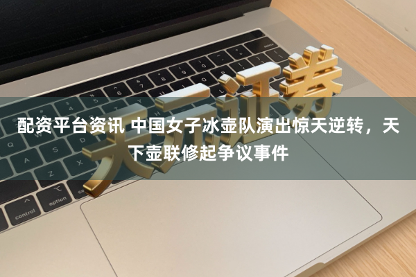 配资平台资讯 中国女子冰壶队演出惊天逆转，天下壶联修起争议事件