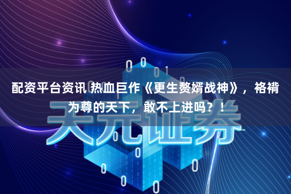 配资平台资讯 热血巨作《更生赘婿战神》，袼褙为尊的天下，敢不上进吗？！