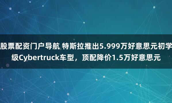 股票配资门户导航 特斯拉推出5.999万好意思元初学级Cybertruck车型，顶配降价1.5万好意思元