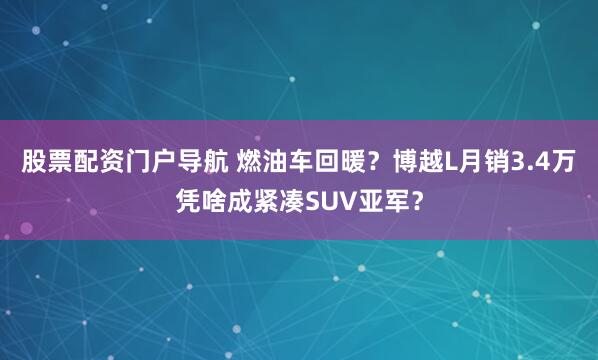 股票配资门户导航 燃油车回暖？博越L月销3.4万凭啥成紧凑SUV亚军？