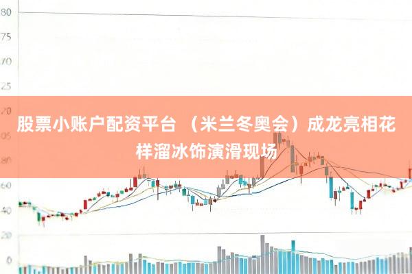 股票小账户配资平台 （米兰冬奥会）成龙亮相花样溜冰饰演滑现场