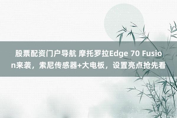 股票配资门户导航 摩托罗拉Edge 70 Fusion来袭，索尼传感器+大电板，设置亮点抢先看