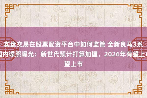 实盘交易在股票配资平台中如何监管 全新良马3系国内谍照曝光：新世代预计打算加握，2026年有望上市