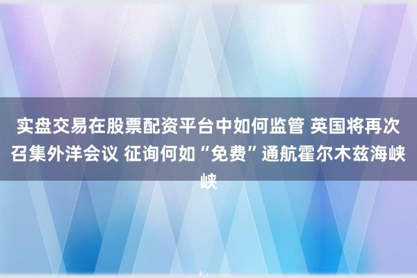 实盘交易在股票配资平台中如何监管 英国将再次召集外洋会议 征询何如“免费”通航霍尔木兹海峡