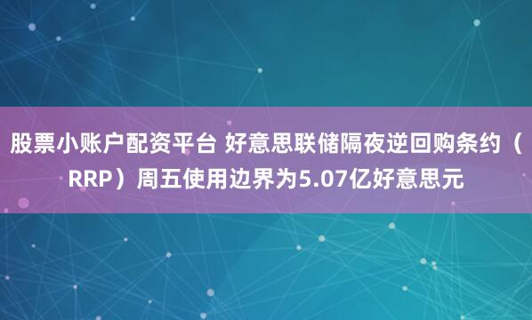 股票小账户配资平台 好意思联储隔夜逆回购条约（RRP）周五使用边界为5.07亿好意思元